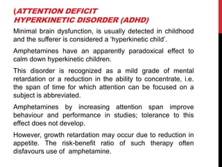 (ATTENTION DEFICIT
HYPERKINETIC DISORDER (ADHD)
Minimal brain dysfunction, is usually detected in childhood
and the sufferer is considered a „hyperkinetic child‟.
Amphetamines have an apparently paradoxical effect to
calm down hyperkinetic children.
This disorder is recognized as a mild grade of mental
retardation or a reduction in the ability to concentrate, i.e.
the span of time for which attention can be focused on a
subject is abbreviated.
Amphetamines by increasing attention span improve
behaviour and performance in studies; tolerance to this
effect does not develop.
However, growth retardation may occur due to reduction in
appetite. The risk-benefit ratio of such therapy often
disfavours use of amphetamine.
 