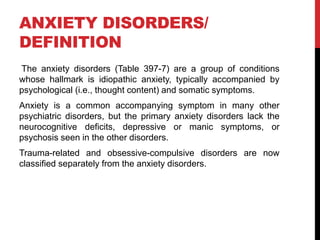 ANXIETY DISORDERS/
DEFINITION
The anxiety disorders (Table 397-7) are a group of conditions
whose hallmark is idiopathic anxiety, typically accompanied by
psychological (i.e., thought content) and somatic symptoms.
Anxiety is a common accompanying symptom in many other
psychiatric disorders, but the primary anxiety disorders lack the
neurocognitive deficits, depressive or manic symptoms, or
psychosis seen in the other disorders.
Trauma-related and obsessive-compulsive disorders are now
classified separately from the anxiety disorders.
 