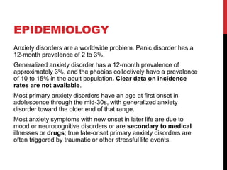 EPIDEMIOLOGY
Anxiety disorders are a worldwide problem. Panic disorder has a
12-month prevalence of 2 to 3%.
Generalized anxiety disorder has a 12-month prevalence of
approximately 3%, and the phobias collectively have a prevalence
of 10 to 15% in the adult population. Clear data on incidence
rates are not available.
Most primary anxiety disorders have an age at first onset in
adolescence through the mid-30s, with generalized anxiety
disorder toward the older end of that range.
Most anxiety symptoms with new onset in later life are due to
mood or neurocognitive disorders or are secondary to medical
illnesses or drugs; true late-onset primary anxiety disorders are
often triggered by traumatic or other stressful life events.
 