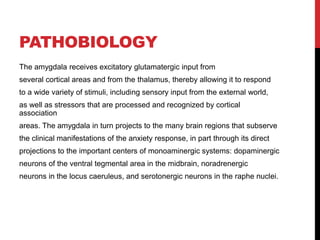 PATHOBIOLOGY
The amygdala receives excitatory glutamatergic input from
several cortical areas and from the thalamus, thereby allowing it to respond
to a wide variety of stimuli, including sensory input from the external world,
as well as stressors that are processed and recognized by cortical
association
areas. The amygdala in turn projects to the many brain regions that subserve
the clinical manifestations of the anxiety response, in part through its direct
projections to the important centers of monoaminergic systems: dopaminergic
neurons of the ventral tegmental area in the midbrain, noradrenergic
neurons in the locus caeruleus, and serotonergic neurons in the raphe nuclei.
 