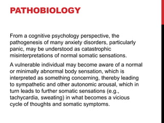 PATHOBIOLOGY
From a cognitive psychology perspective, the
pathogenesis of many anxiety disorders, particularly
panic, may be understood as catastrophic
misinterpretations of normal somatic sensations.
A vulnerable individual may become aware of a normal
or minimally abnormal body sensation, which is
interpreted as something concerning, thereby leading
to sympathetic and other autonomic arousal, which in
turn leads to further somatic sensations (e.g.,
tachycardia, sweating) in what becomes a vicious
cycle of thoughts and somatic symptoms.
 