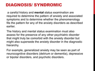 DIAGNOSIS/ SYNDROMIC
a careful history and mental status examination are
required to determine the pattern of anxiety and associated
symptoms and to determine whether the phenomenology
fits the pattern for any of the anxiety disorders as described
earlier.
The history and mental status examination must also
assess for the presence of any other psychiatric disorder
that might truly be comorbid with the anxiety disorder but
might also supersede the anxiety disorder in the diagnostic
hierarchy.
For example, generalized anxiety may be seen as part of
neurocognitive disorders (delirium or dementia), depressive
or bipolar disorders, and psychotic disorders.
 