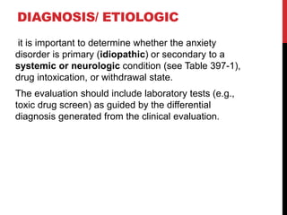 DIAGNOSIS/ ETIOLOGIC
it is important to determine whether the anxiety
disorder is primary (idiopathic) or secondary to a
systemic or neurologic condition (see Table 397-1),
drug intoxication, or withdrawal state.
The evaluation should include laboratory tests (e.g.,
toxic drug screen) as guided by the differential
diagnosis generated from the clinical evaluation.
 