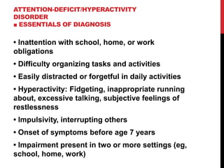 ATTENTION-DEFICIT/HYPERACTIVITY
DISORDER
■ ESSENTIALS OF DIAGNOSIS
• Inattention with school, home, or work
obligations
• Difficulty organizing tasks and activities
• Easily distracted or forgetful in daily activities
• Hyperactivity: Fidgeting, inappropriate running
about, excessive talking, subjective feelings of
restlessness
• Impulsivity, interrupting others
• Onset of symptoms before age 7 years
• Impairment present in two or more settings (eg,
school, home, work)
 