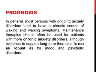 PROGNOSIS
In general, most persons with ongoing anxiety
disorders tend to have a chronic course of
waxing and waning symptoms. Maintenance
therapies should often be used for patients
with more chronic anxiety disorders, although
evidence to support long-term therapies is not
as robust as for mood and psychotic
disorders.
 