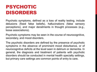 PSYCHOTIC
DISORDERS
Psychotic symptoms, defined as a loss of reality testing, include
delusions (fixed false beliefs), hallucinations (false sensory
perceptions), and major derailments in thought processes (e.g.,
loose associations).
Psychotic symptoms may be seen in the course of neurocognitive,
secondary, and mood disorders.
The psychotic disorders are defined by the presence of psychotic
symptoms in the absence of prominent mood disturbance, or of
neurocognitive deficits at the level seen in delirium or dementia. In
general, the diagnosis and treatment of patients with psychotic
disorders should be conducted in mental health specialty settings,
but primary care settings are common points of entry to care.
 
