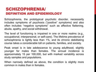 SCHIZOPHRENIA/
DEFINITION AND EPIDEMIOLOGY
Schizophrenia, the prototypical psychotic disorder, necessarily
includes symptoms of psychosis (“positive” symptoms) and also
often includes “negative symptoms” such as affective flattening,
abulia, apathy, and social withdrawal.
The level of functioning is impaired in one or more realms (e.g.,
occupational, interpersonal, or self-care). The lifetime prevalence of
schizophrenia is lightly less than 1%, and its chronic debilitating
course takes a considerable toll on patients, families, and society.
Peak onset is in late adolescence to young adulthood, slightly
younger for males than females. The annual incidence is
approximately 15 per 100,000, but with marked variability across
study samples and populations.
When narrowly defined as above, the condition is slightly more
common in males than in females.
 