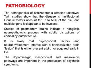 PATHOBIOLOGY
The pathogenesis of schizophrenia remains unknown.
Twin studies show that the disease is multifactorial.
Genetic factors account for up to 50% of the risk, and
multiple gene loci appear to be involved.
Studies of postmortem brains indicate a nongliotic
neuropathologic process with subtle disruptions of
cortical cytoarchitecture.
It is likely that psychosocial factors and
neurodevelopment interact with a nonlocalizable brain
“lesion” that is either present atbirth or acquired early in
life.
The dopaminergic mesocortical and mesolimbic
pathways are important in the production of psychotic
symptoms.
 