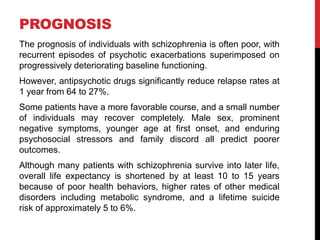 PROGNOSIS
The prognosis of individuals with schizophrenia is often poor, with
recurrent episodes of psychotic exacerbations superimposed on
progressively deteriorating baseline functioning.
However, antipsychotic drugs significantly reduce relapse rates at
1 year from 64 to 27%.
Some patients have a more favorable course, and a small number
of individuals may recover completely. Male sex, prominent
negative symptoms, younger age at first onset, and enduring
psychosocial stressors and family discord all predict poorer
outcomes.
Although many patients with schizophrenia survive into later life,
overall life expectancy is shortened by at least 10 to 15 years
because of poor health behaviors, higher rates of other medical
disorders including metabolic syndrome, and a lifetime suicide
risk of approximately 5 to 6%.
 