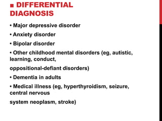 ■ DIFFERENTIAL
DIAGNOSIS
• Major depressive disorder
• Anxiety disorder
• Bipolar disorder
• Other childhood mental disorders (eg, autistic,
learning, conduct,
oppositional-defiant disorders)
• Dementia in adults
• Medical illness (eg, hyperthyroidism, seizure,
central nervous
system neoplasm, stroke)
 