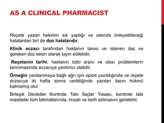 AS A CLINICAL PHARMACIST
Reçete yazan hekimin sık yaptığı ve aslında önleyebileceği
hatalardan biri de doz hatalarıdır,
Klinik eczacı tarafından hastanın tanısı ve istenen ilaç ve
gereken doz kesin olarak tayin edilebilir,
Reçetenin tarihi, hastanın tıbbi arşivi ve olası problemlerin
tanınmasında eczacıya yardımcı olabilir.
Örneğin yaralanmaya bağlı ağrı için opioit yazıldığında ve reçete
eczacıya iki hafta sonra verildiğinde yazılan ilacın hükmü
kalmamış olur
Birleşik Devletler Kontrole Tabi İlaçlar Yasası, kontrole tabi
maddeler tüm talimatlarında, imzalı ve tarih atılmasını gerektirir,
 