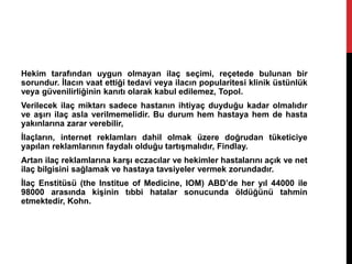 Hekim tarafından uygun olmayan ilaç seçimi, reçetede bulunan bir
sorundur. İlacın vaat ettiği tedavi veya ilacın popularitesi klinik üstünlük
veya güvenilirliğinin kanıtı olarak kabul edilemez, Topol.
Verilecek ilaç miktarı sadece hastanın ihtiyaç duyduğu kadar olmalıdır
ve aşırı ilaç asla verilmemelidir. Bu durum hem hastaya hem de hasta
yakınlarına zarar verebilir,
İlaçların, internet reklamları dahil olmak üzere doğrudan tüketiciye
yapılan reklamlarının faydalı olduğu tartışmalıdır, Findlay.
Artan ilaç reklamlarına karşı eczacılar ve hekimler hastalarını açık ve net
ilaç bilgisini sağlamak ve hastaya tavsiyeler vermek zorundadır.
İlaç Enstitüsü (the Institue of Medicine, IOM) ABD’de her yıl 44000 ile
98000 arasında kişinin tıbbi hatalar sonucunda öldüğünü tahmin
etmektedir, Kohn.
 