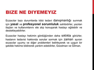BIZE NE DIYEMEYIZ
Eczacılar bazı durumlarda tıbbi tedavi danışmanlığı sunmak
için yasal ve profesyonel sorumluluk sahibidirler, yazılan
ilaçları ve kullanımlarını ele alıp konuşarak hastayı eğitebilir ve
destekleyebilirler.
Eczacılar hastayı hekimin gördüğünden daha sıklıkla görürler,
hastanın tedavisi hakkında sorular sormak için zaman ayıran
eczacılar uyumu ve diğer problemleri belirleyerek ve uygun bir
şekilde hekime bildirerek yardım edebilirler, Goodman ve Gilman.
 