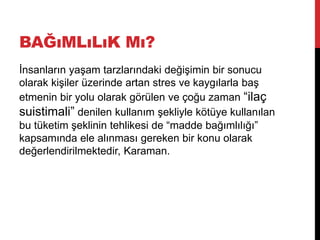 BAĞıMLıLıK Mı?
İnsanların yaşam tarzlarındaki değişimin bir sonucu
olarak kişiler üzerinde artan stres ve kaygılarla baş
etmenin bir yolu olarak görülen ve çoğu zaman “ilaç
suistimali” denilen kullanım şekliyle kötüye kullanılan
bu tüketim şeklinin tehlikesi de “madde bağımlılığı”
kapsamında ele alınması gereken bir konu olarak
değerlendirilmektedir, Karaman.
 