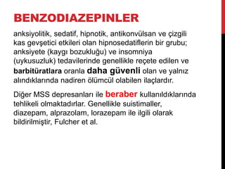 BENZODIAZEPINLER
anksiyolitik, sedatif, hipnotik, antikonvülsan ve çizgili
kas gevşetici etkileri olan hipnosedatiflerin bir grubu;
anksiyete (kaygı bozukluğu) ve insomniya
(uykusuzluk) tedavilerinde genellikle reçete edilen ve
barbitüratlara oranla daha güvenli olan ve yalnız
alındıklarında nadiren ölümcül olabilen ilaçlardır.
Diğer MSS depresanları ile beraber kullanıldıklarında
tehlikeli olmaktadırlar. Genellikle suistimaller,
diazepam, alprazolam, lorazepam ile ilgili olarak
bildirilmiştir, Fulcher et al.
 
