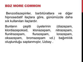 BDZ MORE COMMON
Benzodiazepinler, barbitüratlara ve diğer
hipnosedatif ilaçlara göre, günümüzde daha
sık kullanılan ilaçlardır.
Bunların çeşitli üyelerinin (diazepam,
klordiazepoksid, klonazepam, nitrazepam,
flunitrazepam, flurazepam, lorazepam,
oksazepam, bromazepam vd.) bağımlılık
oluşturduğu saptanmıştır, Uzbay .
 