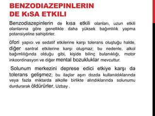 BENZODIAZEPINLERIN
DE KıSA ETKILI
Benzodiazepinlerin de kısa etkili olanları, uzun etkili
olanlarına göre genellikle daha yüksek bağımlılık yapma
potansiyeline sahiptirler.
öfori yapıcı ve sedatif etkilerine karşı tolerans oluştuğu halde,
diğer santral etkilerine karşı oluşmaz; bu nedenle, alkol
bağımlılığında olduğu gibi, kişide bilinç bulanıklığı, motor
inkoordinasyon ve diğer mental bozukluklar mevcuttur.
Solunum merkezini deprese edici etkiye karşı da
tolerans gelişmez; bu ilaçlar aşırı dozda kullanıldıklarında
veya fazla miktarda alkolle birlikte alındıklarında solunumu
durdurarak öldürürler, Uzbay .
 