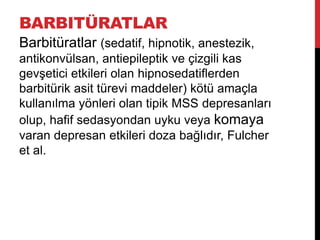 BARBITÜRATLAR
Barbitüratlar (sedatif, hipnotik, anestezik,
antikonvülsan, antiepileptik ve çizgili kas
gevşetici etkileri olan hipnosedatiflerden
barbitürik asit türevi maddeler) kötü amaçla
kullanılma yönleri olan tipik MSS depresanları
olup, hafif sedasyondan uyku veya komaya
varan depresan etkileri doza bağlıdır, Fulcher
et al.
 