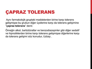 ÇAPRAZ TOLERANS
Aynı farmakolojik gruptaki maddelerden birine karşı tolerans
gelişmişse bu grubun diğer üyelerine karşı da tolerans gelişimine
“çapraz tolerans” denir.
Örneğin alkol, barbütüratlar ve benzodiazepinler gibi diğer sedatif
ve hipnotiklerden birine karşı tolerans gelişmişse diğerlerine karşı
da tolerans gelişimi söz konudur, Uzbay .
 