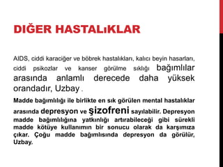 DIĞER HASTALıKLAR
AIDS, ciddi karaciğer ve böbrek hastalıkları, kalıcı beyin hasarları,
ciddi psikozlar ve kanser görülme sıklığı bağımlılar
arasında anlamlı derecede daha yüksek
orandadır, Uzbay .
Madde bağımlılığı ile birlikte en sık görülen mental hastalıklar
arasında depresyon ve şizofreni sayılabilir. Depresyon
madde bağımlılığına yatkınlığı artırabileceği gibi sürekli
madde kötüye kullanımın bir sonucu olarak da karşımıza
çıkar. Çoğu madde bağımlısında depresyon da görülür,
Uzbay.
 