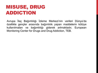 MISUSE, DRUG
ADDICTION
Avrupa İlaç Bağımlılığı İzleme Merkezi‟nin verileri Dünya‟da
özellikle gençler arasında bağımlılık yapan maddelerin kötüye
kullanılmaları ve bağımlılığı giderek artmaktadır, European
Monitoring Center for Drugs and Drug Addiction, TEB.
 