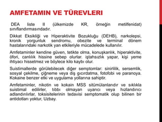 AMFETAMIN VE TÜREVLERI
DEA liste II (ülkemizde KR, örneğin metilfenidat)
sınıflandırmasındadır.
Dikkat Eksikliği ve Hiperaktivite Bozukluğu (DEHB), narkolepsi,
kronik yorgunluk sendromu, obezite ve terminal dönem
hastalarındaki narkotik yan etkileriyle mücadelede kullanılır.
Amfetaminler kendine güven, tetikte olma, konuşkanlık, hiperaktivite,
öfori, canlılık hissine sebep olurlar. iştahsızlık yapar, kişi yeme
ihtiyacı hissetmez ve böylece kilo kaybı olur.
Suistimallerde görülebilecek diğer semptomlar: sinirlilik, sersemlik,
sosyal çekilme, çiğneme veya diş gıcırdatma, fotofobi ve paranoya.
Kokaine benzer etki ve uygulama yollarına sahiptir.
Amfetaminler, nikotin ve kokain MSS sitümülanlarıdır ve sıklıkla
suistimal edilirler, tıbbı olmayan uyarıcı veya hızlandırıcı
adlandırılırlar, toksisitelerinin tedavisi semptomatik olup bilinen bir
antidotları yoktur, Uzbay.
 
