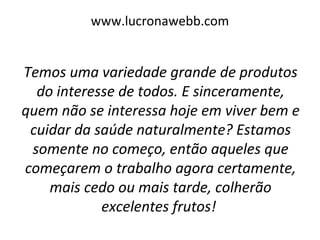 www.lucronawebb.com
Temos uma variedade grande de produtos
do interesse de todos. E sinceramente,
quem não se interessa hoje em viver bem e
cuidar da saúde naturalmente? Estamos
somente no começo, então aqueles que
começarem o trabalho agora certamente,
mais cedo ou mais tarde, colherão
excelentes frutos!
 