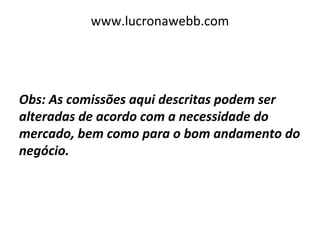 www.lucronawebb.com
Obs: As comissões aqui descritas podem ser
alteradas de acordo com a necessidade do
mercado, bem como para o bom andamento do
negócio.
 