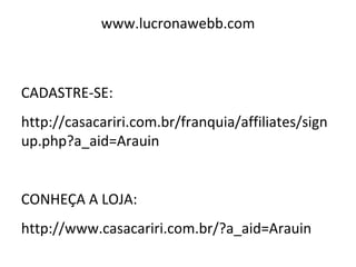 www.lucronawebb.com
CADASTRE-SE:
http://casacariri.com.br/franquia/affiliates/sign
up.php?a_aid=Arauin
CONHEÇA A LOJA:
http://www.casacariri.com.br/?a_aid=Arauin
 