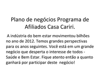 Plano de negócios Programa de
Afiliados Casa Cariri.
A indústria do bem estar movimentou bilhões
no ano de 2012. Temos grandes perspectivas
para os anos seguintes. Você está em um grande
negócio que desperta o interesse de todos -
Saúde e Bem Estar. Fique atento então a quanto
ganhará por participar deste negócio!
 