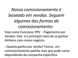 Nosso comissionamento é
baseado em vendas. Seguem
algumas das formas de
comissionamento:
Veja como Funciona: PPV - Pagamento por
Vendas: Este é o principal meio de se ganhar
dinheiro com nosso negócio.
- Quanto ganho por venda? Temos um
comissionamento padrão mas que pode variar
dependendo da campanha específica.
 
