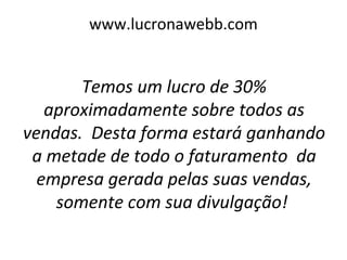 www.lucronawebb.com
Temos um lucro de 30%
aproximadamente sobre todos as
vendas. Desta forma estará ganhando
a metade de todo o faturamento da
empresa gerada pelas suas vendas,
somente com sua divulgação!
 