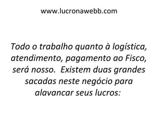 www.lucronawebb.com
Todo o trabalho quanto à logística,
atendimento, pagamento ao Fisco,
será nosso. Existem duas grandes
sacadas neste negócio para
alavancar seus lucros:
 