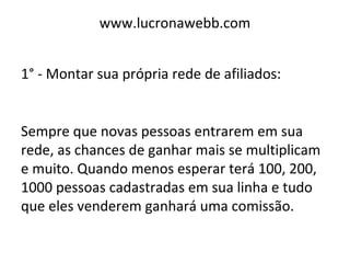 www.lucronawebb.com
1° - Montar sua própria rede de afiliados:
Sempre que novas pessoas entrarem em sua
rede, as chances de ganhar mais se multiplicam
e muito. Quando menos esperar terá 100, 200,
1000 pessoas cadastradas em sua linha e tudo
que eles venderem ganhará uma comissão.
 