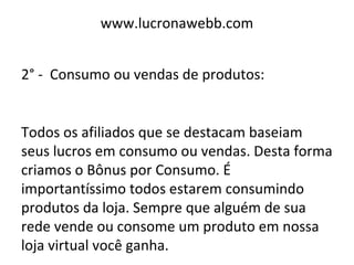 www.lucronawebb.com
2° - Consumo ou vendas de produtos:
Todos os afiliados que se destacam baseiam
seus lucros em consumo ou vendas. Desta forma
criamos o Bônus por Consumo. É
importantíssimo todos estarem consumindo
produtos da loja. Sempre que alguém de sua
rede vende ou consome um produto em nossa
loja virtual você ganha.
 