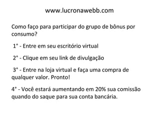 www.lucronawebb.com
Como faço para participar do grupo de bônus por
consumo?
1° - Entre em seu escritório virtual
2° - Clique em seu link de divulgação
3° - Entre na loja virtual e faça uma compra de
qualquer valor. Pronto!
4° - Você estará aumentando em 20% sua comissão
quando do saque para sua conta bancária.
 