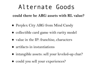 Alternate Goods
could there be ARG assets with RL value?

• Perplex City ARG from Mind Candy
• collectible card game with rarity model
• value in the IP: franchise, characters
• artifacts in instantiations
• intangible assets: sell your leveled-up char?
• could you sell your experiences?
 