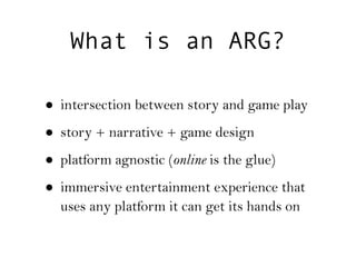 What is an ARG?

• intersection between story and game play
• story + narrative + game design
• platform agnostic (online is the glue)
• immersive entertainment experience that
  uses any platform it can get its hands on
 