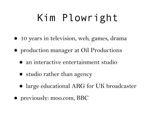 Kim Plowright
• 10 years in television, web, games, drama
• production manager at Oil Productions
 • an interactive entertainment studio
 • studio rather than agency
 • large educational ARG for UK broadcaster
• previously: moo.com, BBC
 
