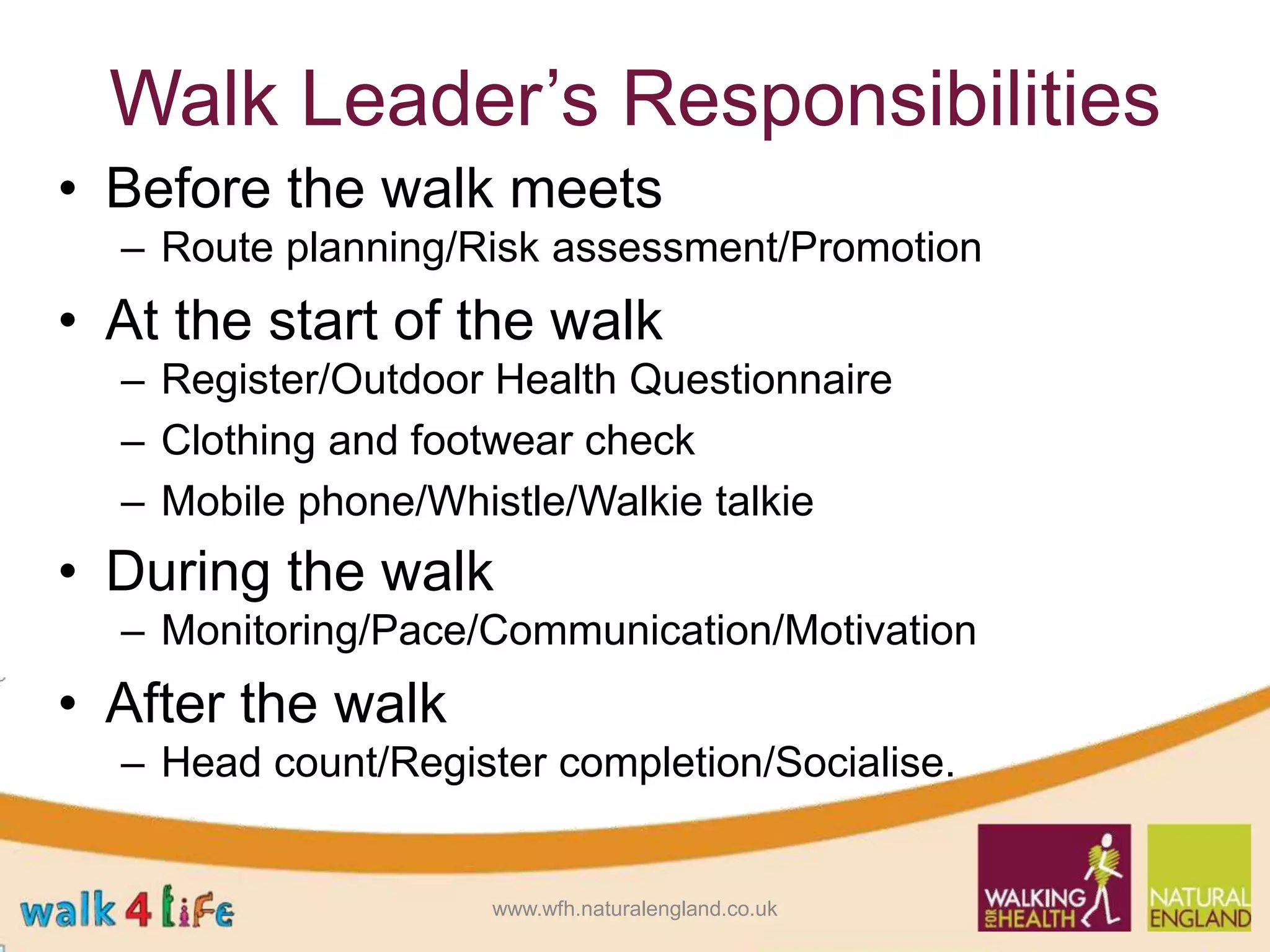 Walk Leader’s Responsibilities
• Before the walk meets
– Route planning/Risk assessment/Promotion
• At the start of the walk
– Register/Outdoor Health Questionnaire
– Clothing and footwear check
– Mobile phone/Whistle/Walkie talkie
• During the walk
– Monitoring/Pace/Communication/Motivation
• After the walk
– Head count/Register completion/Socialise.
www.wfh.naturalengland.co.uk
 