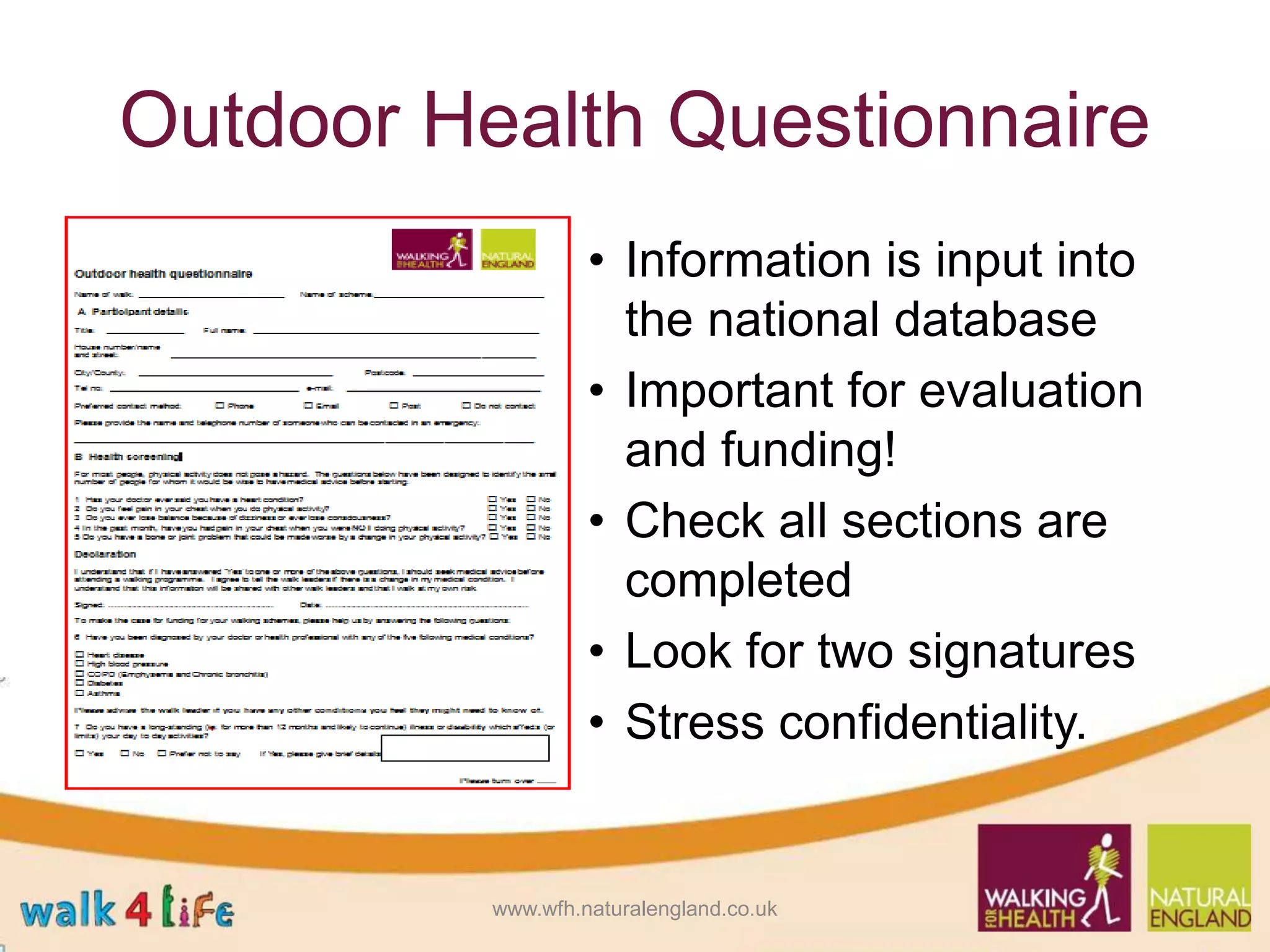 Outdoor Health Questionnaire
• Information is input into
the national database
• Important for evaluation
and funding!
• Check all sections are
completed
• Look for two signatures
• Stress confidentiality.
www.wfh.naturalengland.co.uk
 