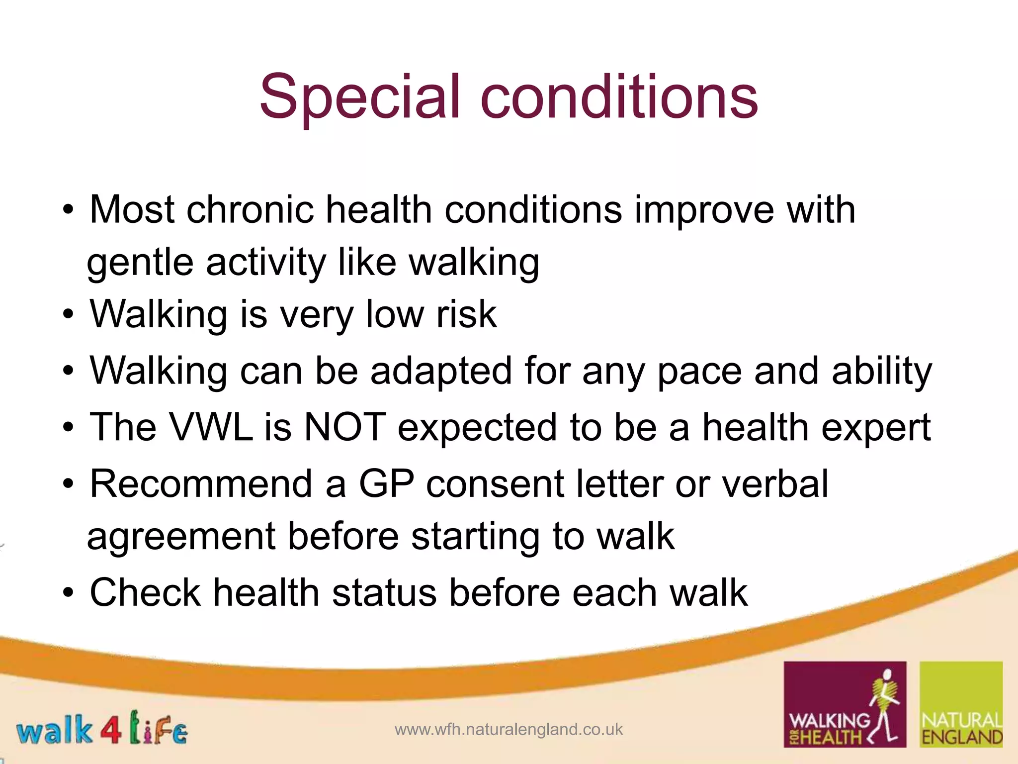 Special conditions
• Most chronic health conditions improve with
gentle activity like walking
• Walking is very low risk
• Walking can be adapted for any pace and ability
• The VWL is NOT expected to be a health expert
• Recommend a GP consent letter or verbal
agreement before starting to walk
• Check health status before each walk
www.wfh.naturalengland.co.uk
 