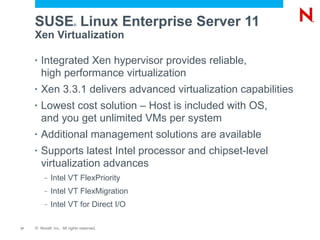 SUSE Linux Enterprise Server 11
                           ®


     Xen Virtualization

     •   Integrated Xen hypervisor provides reliable,
         high performance virtualization
     •   Xen 3.3.1 delivers advanced virtualization capabilities
     •   Lowest cost solution – Host is included with OS,
         and you get unlimited VMs per system
     •   Additional management solutions are available
     •   Supports latest Intel processor and chipset-level
         virtualization advances
          –   Intel VT FlexPriority
          –   Intel VT FlexMigration
          –   Intel VT for Direct I/O

17   © Novell, Inc. All rights reserved.
 
