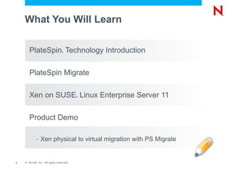 What You Will Learn

       PlateSpin Technology Introduction
                                 ®




       PlateSpin Migrate

       Xen on SUSE Linux Enterprise Server 11
                                          ®




       Product Demo

            –   Xen physical to virtual migration with PS Migrate


2   © Novell, Inc. All rights reserved.
 