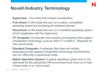 Novell /Industry Terminology
                             ®




     •   Hypervisor: The entity that enables virtualization
     •   Full-virtual: A VM mode that can run a native, unmodified
         operating system by emulating all hardware devices
     •   Paravirtual: A VM mode that can run a modified operating system,
         which cooperates with the Hypervisor
     •   VT Computer: A computer that contains processor(s) that support
         virtualization technology, such as Intel VT or AMD-V. Required for
         fully virtual mode
     •   Standard Computer: A computer that does not contain
         processor(s) that support virtualization technology and therefore
         can run VMs only in paravirtual mode
     •   Native Operation System: A typical operating system that is not
         optimized for the paravirtual VM environment and must run in fully
         virtual mode or on “bare metal”
21   © Novell, Inc. All rights reserved.
 