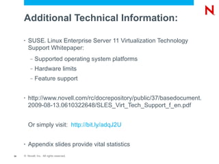 Additional Technical Information:

     •   SUSE Linux Enterprise Server 11 Virtualization Technology
                      ®



         Support Whitepaper:
          –   Supported operating system platforms
          –   Hardware limits
          –   Feature support


     •   http://www.novell.com/rc/docrepository/public/37/basedocument.
         2009-08-13.0610322648/SLES_Virt_Tech_Support_f_en.pdf


         Or simply visit: http://bit.ly/adqJ2U


     •   Appendix slides provide vital statistics
34   © Novell, Inc. All rights reserved.
 