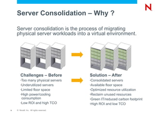 Server Consolidation – Why ?

    Server consolidation is the process of migrating
    physical server workloads into a virtual environment.




        Challenges – Before               Solution – After
        •Too many physical servers        •Consolidated   servers
        •Underutilized servers            •Available floor space

        •Limited floor space              •Optimized resource utilization

        •High power/cooling               •Reclaim unused resources
         consumption                      •Green IT/reduced carbon footprint
        •Low ROI and high TCO             •High ROI and low TCO

9   © Novell, Inc. All rights reserved.
 