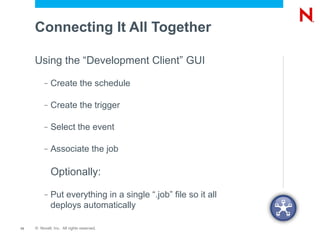 Connecting It All Together

     Using the “Development Client” GUI
          –   Create the schedule

          –   Create the trigger

          –   Select the event

          –   Associate the job

              Optionally:
          –   Put everything in a single “.job” file so it all
              deploys automatically

13   © Novell, Inc. All rights reserved.
 