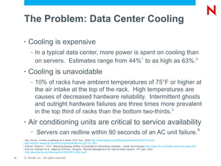 The Problem: Data Center Cooling

         •   Cooling is expensive
              –   In a typical data center, more power is spent on cooling than
                  on servers. Estimates range from 44%1 to as high as 63%.2
         •   Cooling is unavoidable
              –   10% of racks have ambient temperatures of 75°F or higher at
                  the air intake at the top of the rack. High temperatures are
                  causes of decreased hardware reliability. Intermittent ghosts
                  and outright hardware failures are three times more prevalent
                  in the top third of racks than the bottom two-thirds.3
         •   Air conditioning units are critical to service availability
                                                                                                                                                                    4
              –    Servers can redline within 90 seconds of an AC unit failure.
     1
       See, Simon. Is there a pathway to a Green Grid? Sun, 2008 http://www.ibergrid.eu/2008/presentations/Dia%2013/4.pdf
     2
       http://h20331.www2.hp.com/ERC/cache/438048-0-0-225-121.html
     3
       Sullivan, Robert F., Ph.D. Reducing Bypass Airflow Is Essential for Eliminating Hotspots. Upsite Technologies http://www.42u.com/data-center-hot-spots.htm
     4
       Sharma, Ratnesh et al. Balance of Power: Dynamic Thermal Management for Internet Data Centers. HP Labs, 2003
       http://www.hpl.hp.com/techreports/2003/HPL-2003-5.pdf

17       © Novell, Inc. All rights reserved.
 