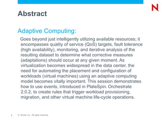 Abstract

    Adaptive Computing:
      Goes beyond just intelligently utilizing available resources; it
      encompasses quality of service (QoS) targets, fault tolerance
      (high availability), monitoring, and iterative analysis of the
      resulting dataset to determine what corrective measures
      (adaptations) should occur at any given moment. As
      virtualization becomes widespread in the data center, the
      need for automating the placement and configuration of
      workloads (virtual machines) using an adaptive computing
      model becomes vitally important. This session demonstrates
      how to use events, introduced in PlateSpin Orchestrate
                                                  ®



      2.0.2, to create rules that trigger workload provisioning,
      migration, and other virtual machine life-cycle operations.


2   © Novell, Inc. All rights reserved.
 